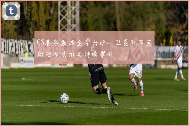 CS赛事数据全景出炉，卫冕冠军英雄池深度排名持续攀升