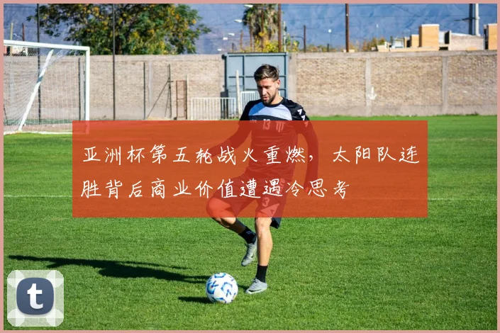 亚洲杯第五轮战火重燃，太阳队连胜背后商业价值遭遇冷思考
