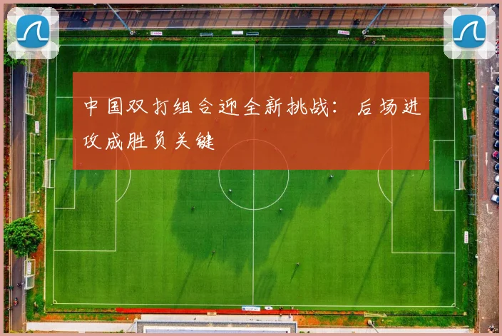 中国双打组合迎全新挑战：后场进攻成胜负关键