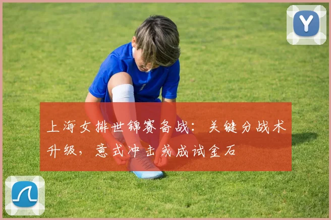上海女排世锦赛备战：关键分战术升级，意式冲击或成试金石