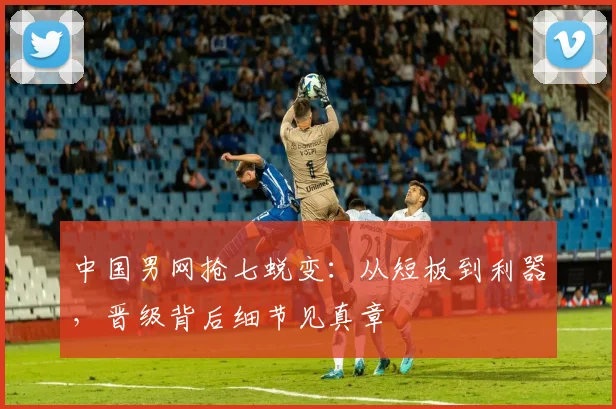 中国男网抢七蜕变：从短板到利器，晋级背后细节见真章