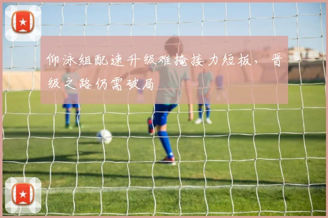 仰泳组配速升级难掩接力短板，晋级之路仍需破局