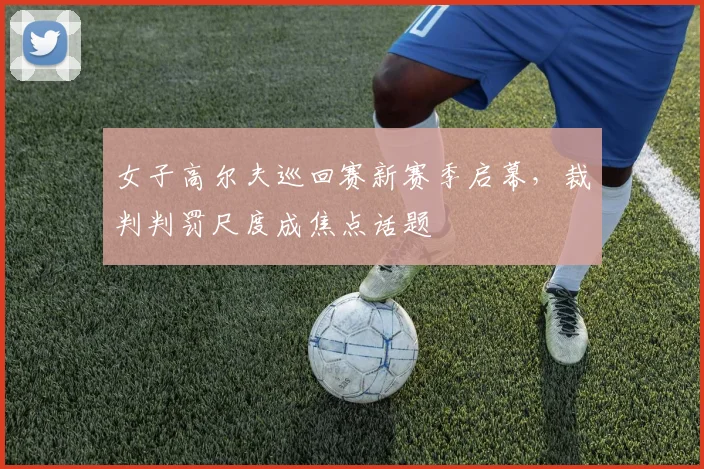女子高尔夫巡回赛新赛季启幕，裁判判罚尺度成焦点话题
