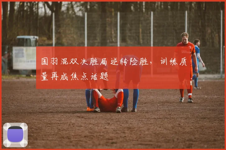 国羽混双决胜局逆转险胜，训练质量再成焦点话题