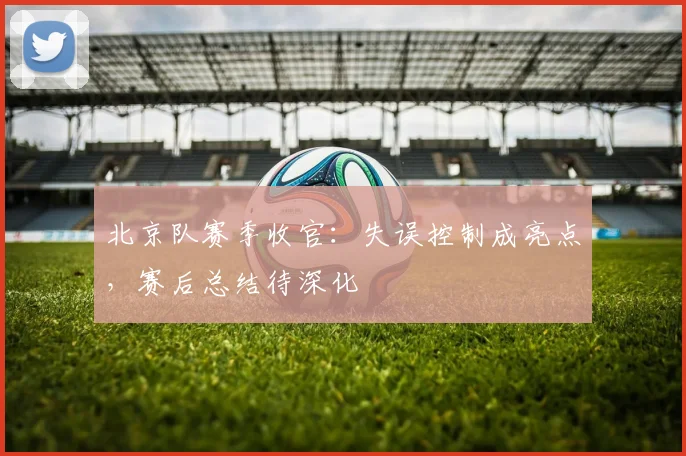 北京队赛季收官：失误控制成亮点，赛后总结待深化