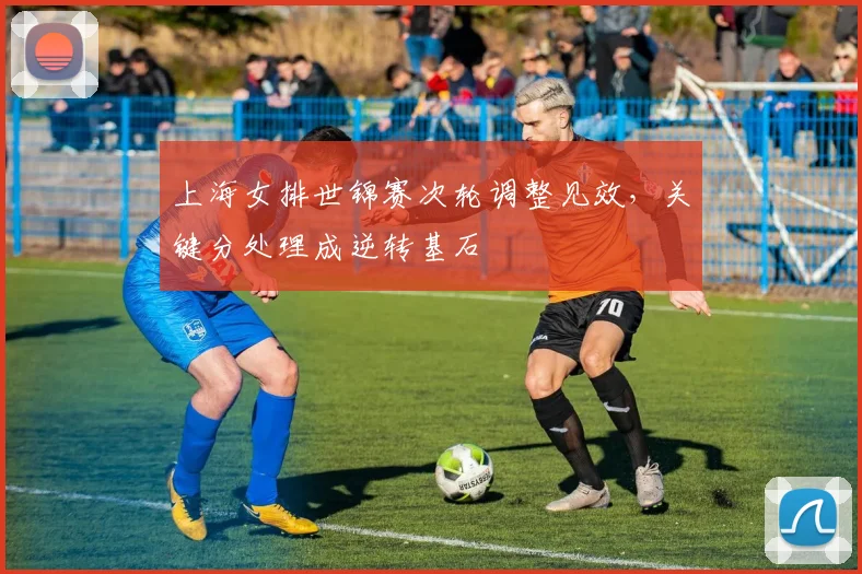 上海女排世锦赛次轮调整见效，关键分处理成逆转基石