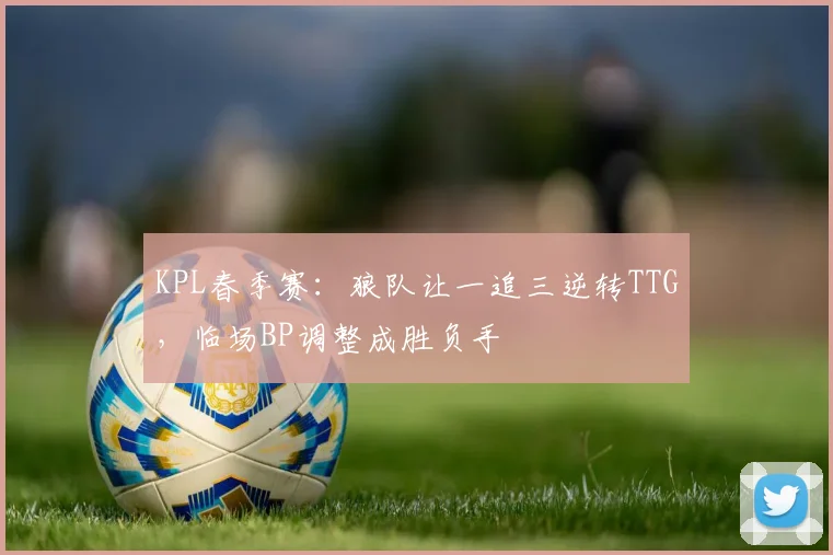 KPL春季赛：狼队让一追三逆转TTG，临场BP调整成胜负手
