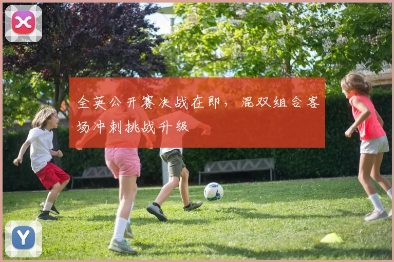 全英公开赛决战在即，混双组合客场冲刺挑战升级