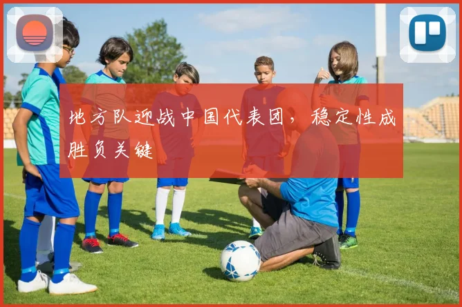 地方队迎战中国代表团，稳定性成胜负关键