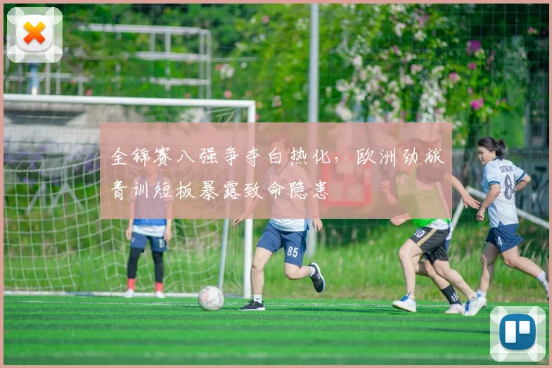 全锦赛八强争夺白热化，欧洲劲旅青训短板暴露致命隐患