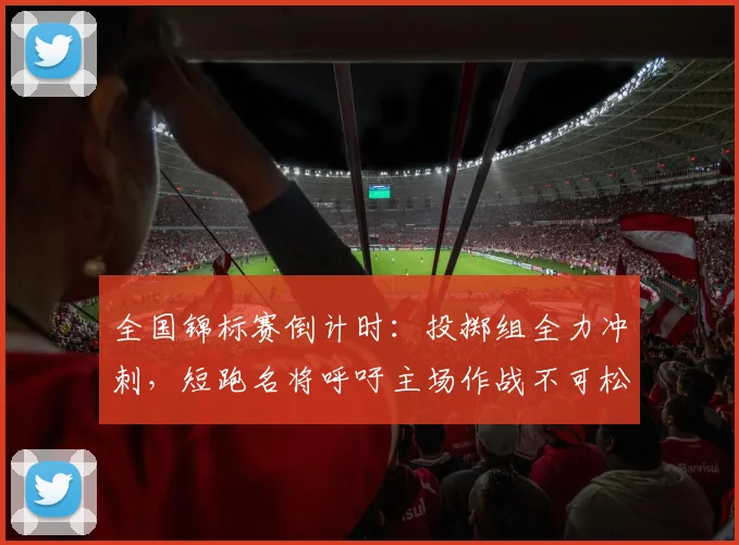 全国锦标赛倒计时：投掷组全力冲刺，短跑名将呼吁主场作战不可松懈