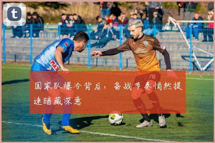 国家队爆冷背后，备战节奏悄然提速暗藏深意