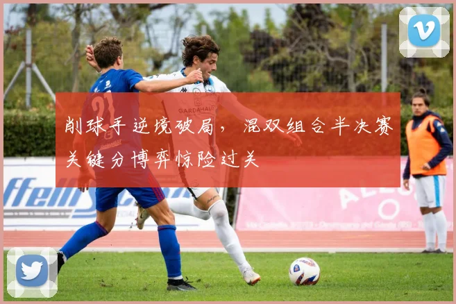 削球手逆境破局，混双组合半决赛关键分博弈惊险过关