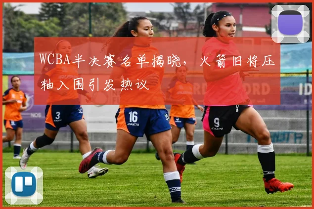 WCBA半决赛名单揭晓，火箭旧将压轴入围引发热议