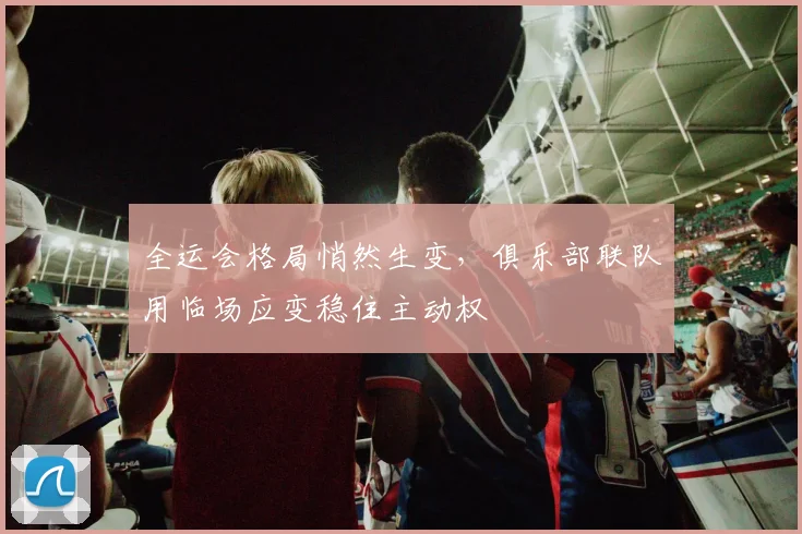 全运会格局悄然生变，俱乐部联队用临场应变稳住主动权