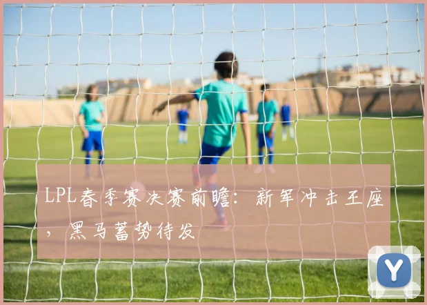 LPL春季赛决赛前瞻：新军冲击王座，黑马蓄势待发