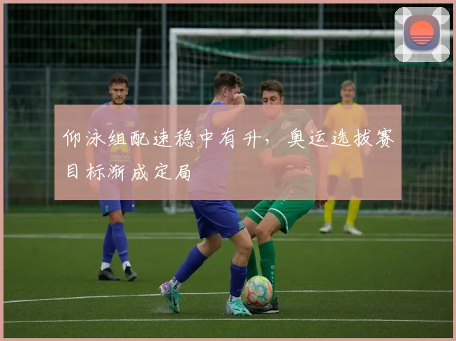 仰泳组配速稳中有升，奥运选拔赛目标渐成定局
