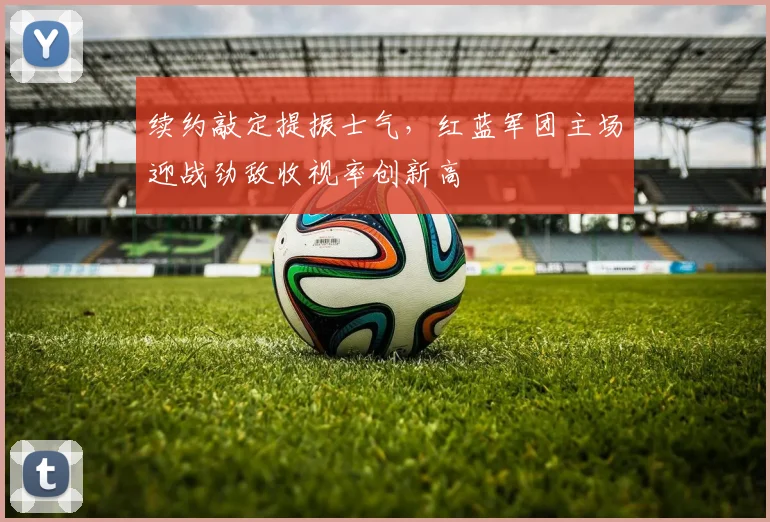 续约敲定提振士气，红蓝军团主场迎战劲敌收视率创新高