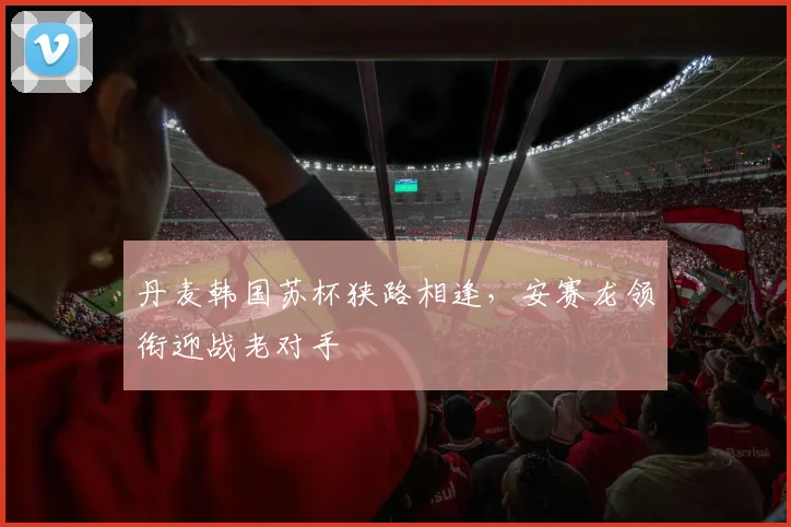 丹麦韩国苏杯狭路相逢，安赛龙领衔迎战老对手