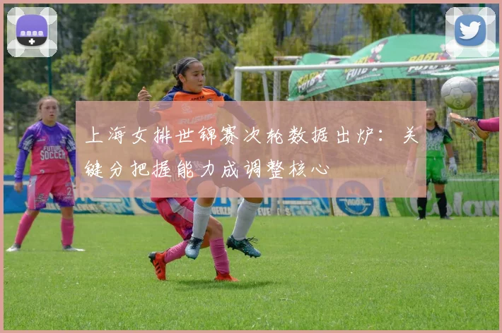 上海女排世锦赛次轮数据出炉：关键分把握能力成调整核心