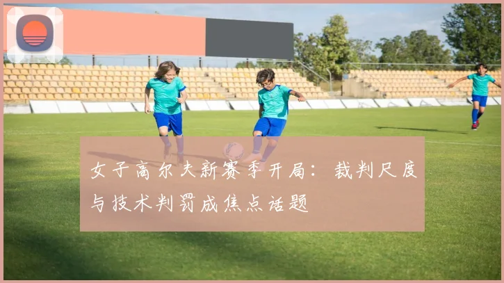 女子高尔夫新赛季开局：裁判尺度与技术判罚成焦点话题