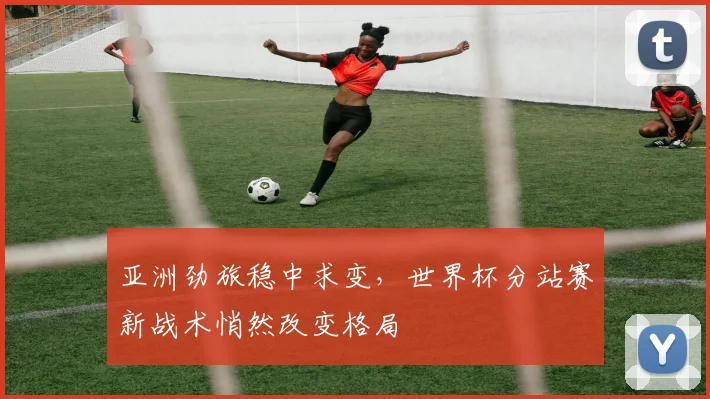 亚洲劲旅稳中求变，世界杯分站赛新战术悄然改变格局