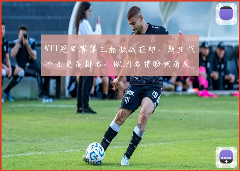 WTT冠军赛第三轮激战在即，新生代冲击更高排名，欧洲名将盼破局反弹
