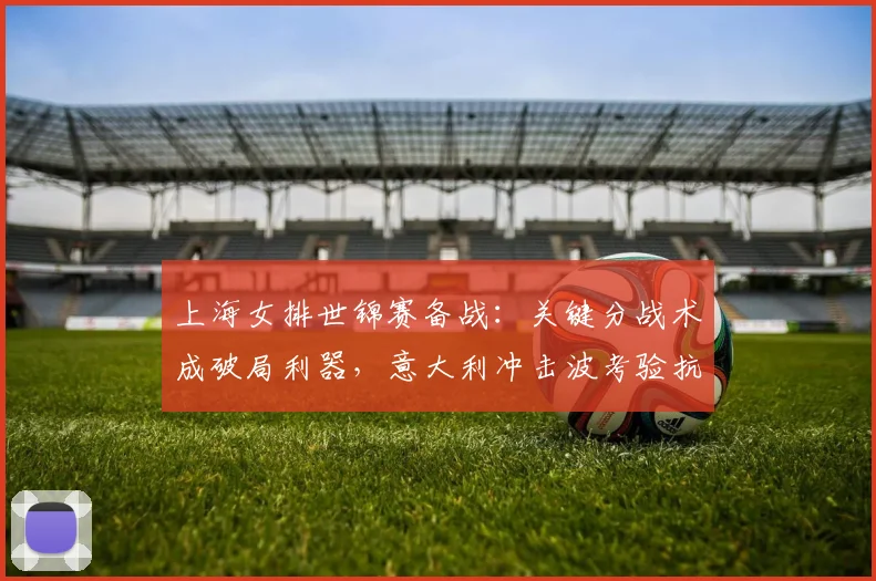 上海女排世锦赛备战：关键分战术成破局利器，意大利冲击波考验抗压能力