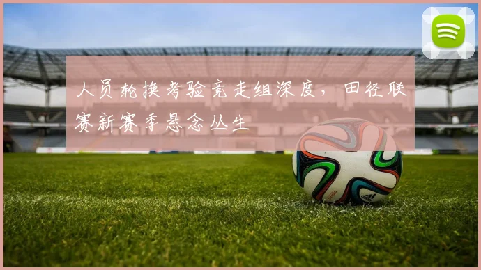 人员轮换考验竞走组深度，田径联赛新赛季悬念丛生