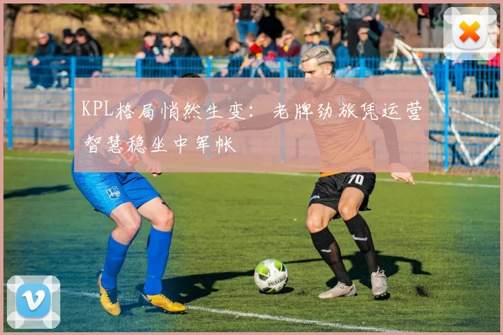KPL格局悄然生变：老牌劲旅凭运营智慧稳坐中军帐