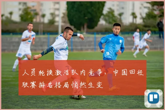 人员轮换激活队内竞争，中国田径联赛排名格局悄然生变