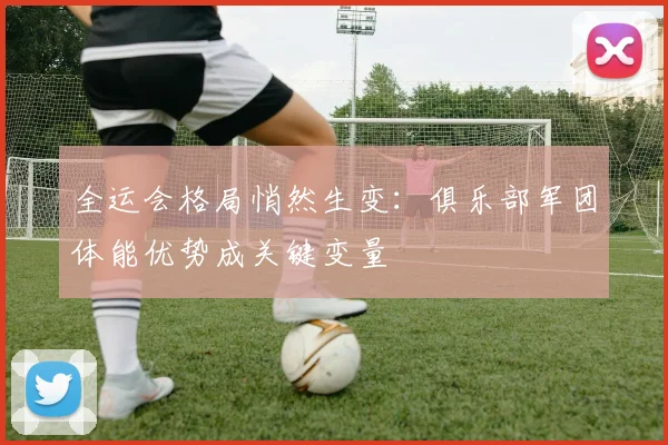 全运会格局悄然生变：俱乐部军团体能优势成关键变量