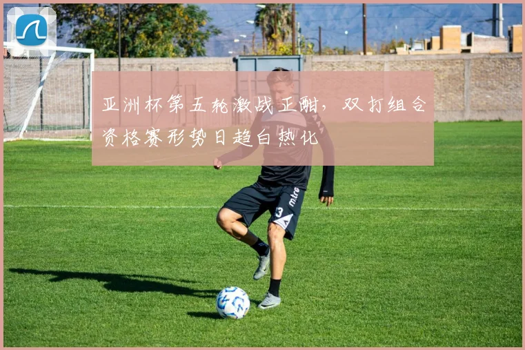 亚洲杯第五轮激战正酣，双打组合资格赛形势日趋白热化