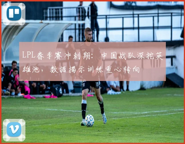 LPL春季赛冲刺期：中国战队深挖英雄池，数据揭示训练重心转向