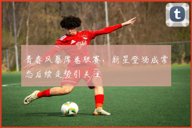 青春风暴席卷联赛，新星登场成常态后续走势引关注
