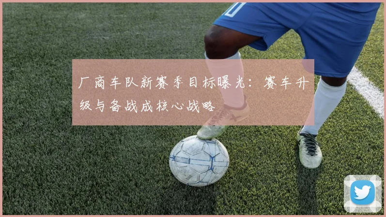 厂商车队新赛季目标曝光：赛车升级与备战成核心战略