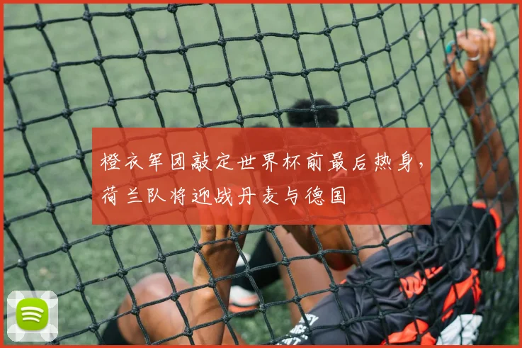 橙衣军团敲定世界杯前最后热身，荷兰队将迎战丹麦与德国