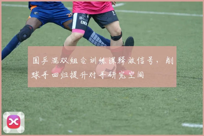 国乒混双组合训练课释放信号，削球手回归提升对手研究空间