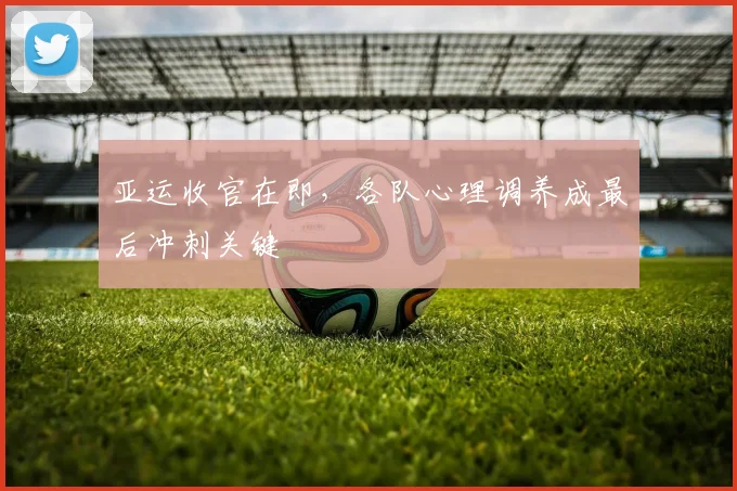 亚运收官在即，各队心理调养成最后冲刺关键