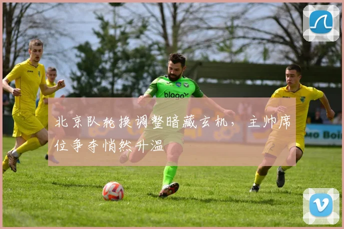 北京队轮换调整暗藏玄机，主帅席位争夺悄然升温