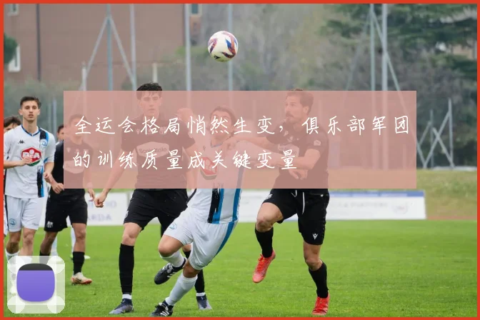 全运会格局悄然生变，俱乐部军团的训练质量成关键变量