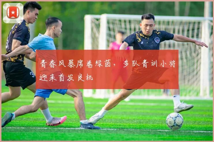 青春风暴席卷绿茵，多队青训小将迎来首发良机