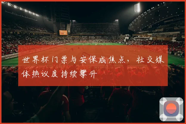 世界杯门票与安保成焦点，社交媒体热议度持续攀升