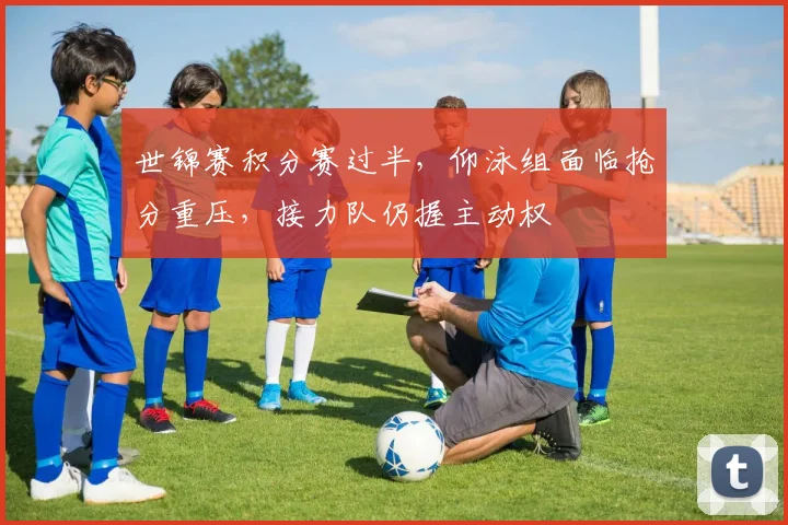 世锦赛积分赛过半，仰泳组面临抢分重压，接力队仍握主动权