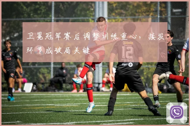 卫冕冠军赛后调整训练重心，接发环节成破局关键