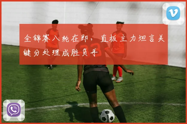 全锦赛八轮在即，直板主力坦言关键分处理成胜负手