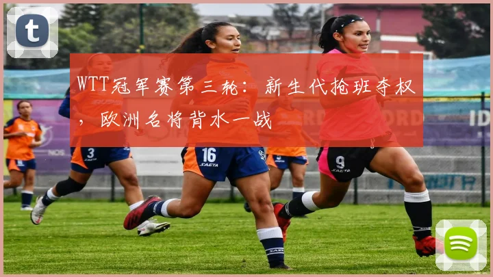 WTT冠军赛第三轮：新生代抢班夺权，欧洲名将背水一战
